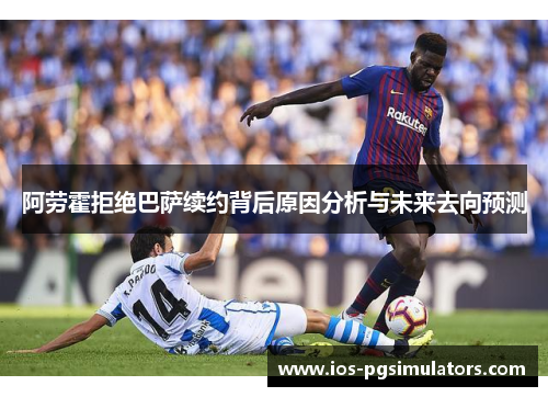 阿劳霍拒绝巴萨续约背后原因分析与未来去向预测