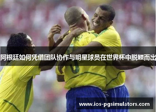 阿根廷如何凭借团队协作与明星球员在世界杯中脱颖而出